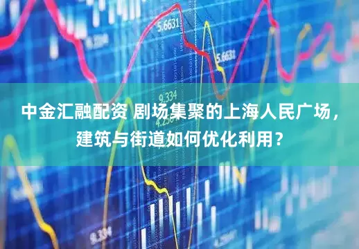 中金汇融配资 剧场集聚的上海人民广场，建筑与街道如何优化利用？