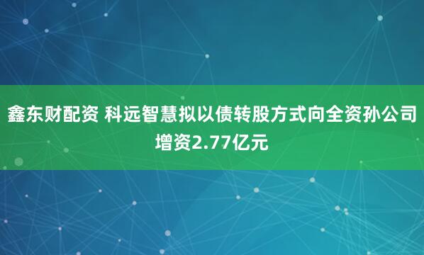 鑫东财配资 科远智慧拟以债转股方式向全资孙公司增资2.77亿元