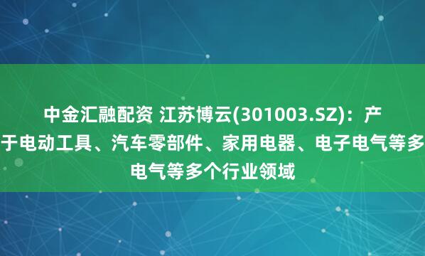 中金汇融配资 江苏博云(301003.SZ)：产品广泛运用于电动工具、汽车零部件、家用电器、电子电气等多个行业领域