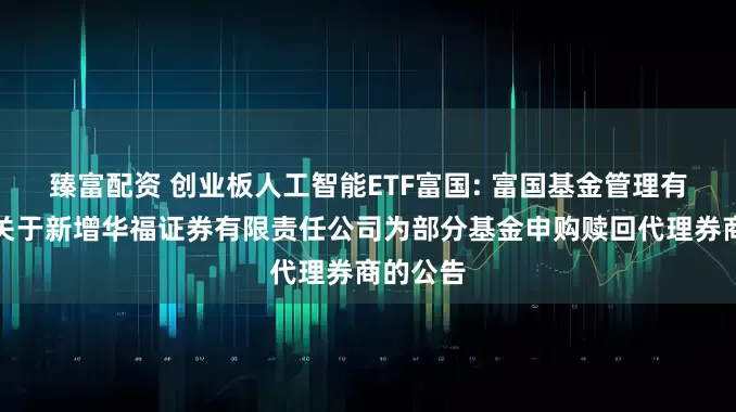 臻富配资 创业板人工智能ETF富国: 富国基金管理有限公司关于新增华福证券有限责任公司为部分基金申购赎回代理券商的公告