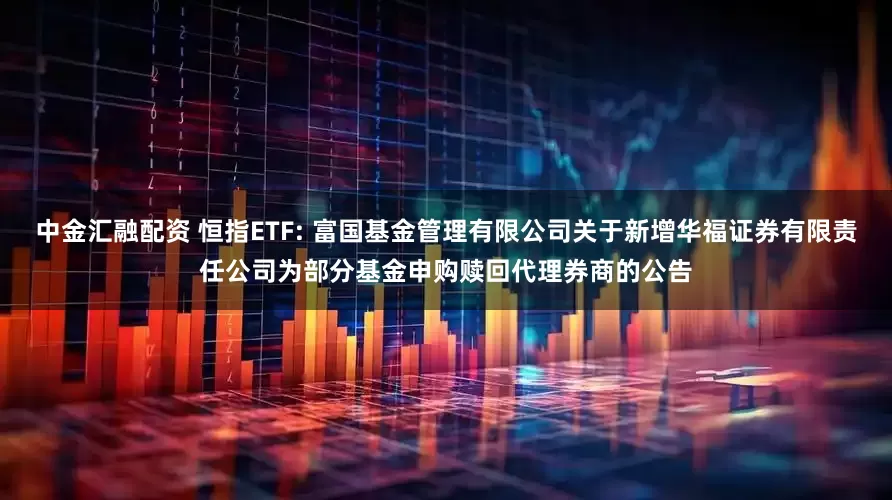 中金汇融配资 恒指ETF: 富国基金管理有限公司关于新增华福证券有限责任公司为部分基金申购赎回代理券商的公告