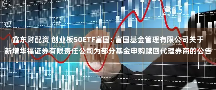 鑫东财配资 创业板50ETF富国: 富国基金管理有限公司关于新增华福证券有限责任公司为部分基金申购赎回代理券商的公告