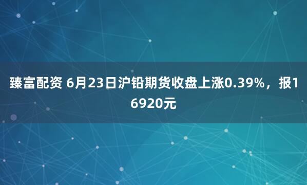 臻富配资 6月23日沪铅期货收盘上涨0.39%，报16920元